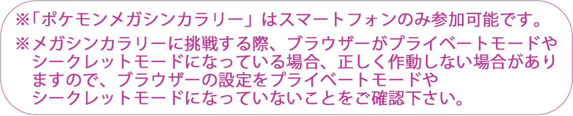 ※「ポケモンメガシンカラリー」はスマートフォンのみ参加可能です。※メガシンカラリーに挑戦する際、ブラウザーがプライベートモードやシークレットモードになっている場合、正しく作動しない場合がありますのでブラウザーの設定がプライベートモードやシークレットモードになっていないことをご確認ください。