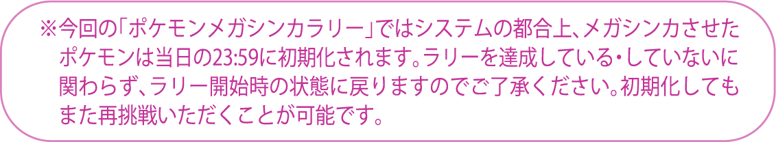 ※今回の「ポケモンメガシンカラリー」ではシステムの都合上、メガシンカさせた ポケモンは当日の23:59に初期化されます。ラリーを達成している・していないに 関わらず、ラリー開始時の状態に戻りますのでご了承ください。初期化しても また再挑戦頂くことが可能です。
