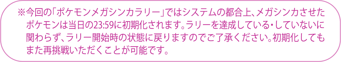 ※今回の「ポケモンメガシンカラリー」ではシステムの都合上、メガシンカさせたポケモンは当日の23:59に初期化されます。ラリーを達成している・していないに関わらず、ラリー開始時の状態に戻りますのでご了承ください。初期化してもまた再挑戦頂くことが可能です。