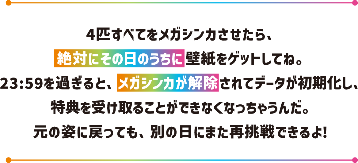 4匹すべてをメガシンカさせたら、絶対にその日のうちに壁紙をゲットしてね。23:59を過ぎると、メガシンカが解除されてデータが初期化し、特典を受け取ることができなくなっちゃうんだ。元の姿に戻っても、別の日にまた再挑戦できるよ!