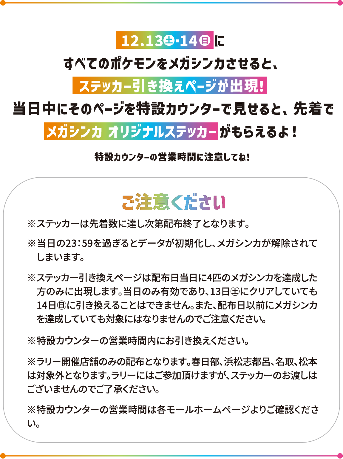 12月13日(土)12月14日(日) にすべてのポケモンをメガシンカさせると、ステッカー引き換えページが出現!当日中にそのページを特設カウンターで見せると、先着でメガシンカ オリジナルステッカーがもらえるよ!ご注意ください※ステッカーは先着数に達し次第配布終了となります。※当日の23:59を過ぎるとデータが初期化し、メガシンカが解除されてしまいます。※ステッカー引き換えページは配布日当日に4匹のメガシンカを達成した方のみに出現します。当日のみ有効であり、13日㊏にクリアしていても 14日㊐に引き換えることはできません。また、配布日以前にメガシンカを達成していても対象にはなりませんのでご注意ください。※特設カウンターの営業時間内にお引き換えください。※ラリー開催店舗のみの配布となります。春日部、浜松志都呂、名取、松本は対象外となります。ラリーにはご参加頂けますが、ステッカーのお渡しはございませんのでご了承ください。※特設カウンターの営業時間は各モールホームページよりご確認ください。
