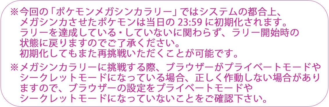 ※今回の「ポケモンメガシンカラリー」ではシステムの都合上、メガシンカさせたポケモンは当日の23:59に初期化されます。ラリーを達成している・していないに関わらず、ラリー開始時の状態に戻りますのでご了承ください。初期化してもまた再挑戦いただくことが可能です。※メガシンカラリーに挑戦する際、ブラウザーがプライベートモードやシークレットモードになっている場合、正しく作動しない場合がありますのでブラウザーの設定がプライベートモードやシークレットモードになっていないことをご確認ください。