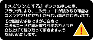 『メガシンカする』ボタンを押した際、ブラウザにより、二次元コードが読み取り可能なカメラアプリが立ち上がらない場合がございます。その際はお手数ですがご自身で二次元コードが読み取り可能なカメラを立ち上げて読み取って頂きますようお願いいたします。