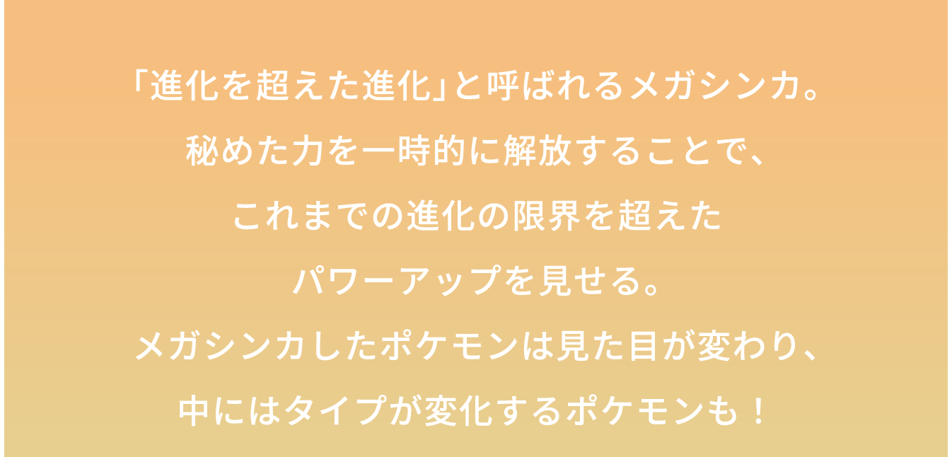 「進化を超えた進化」と呼ばれるメガシンカ。秘めた力を一時的に解放することで、これまでの進化の限界を超えたパワーアップを見せる。メガシンカしたポケモンは見た目が変わり、中にはタイプが変化するポケモンも!