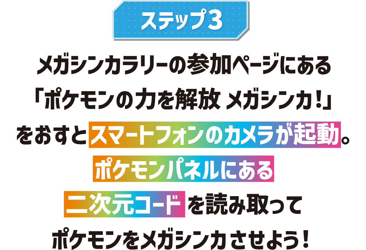 ステップ3 メガシンカラリーの参加ページにある「ポケモンの力を解放 メガシンカ!」をおすとスマートフォンのカメラが起動。ポケモンパネルにある二次元コードを読み取ってポケモンをメガシンカさせよう!