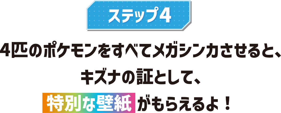 ステップ4 4匹のポケモンをすべてメガシンカさせると、キズナの証として、特別な壁紙がもらえるよ!