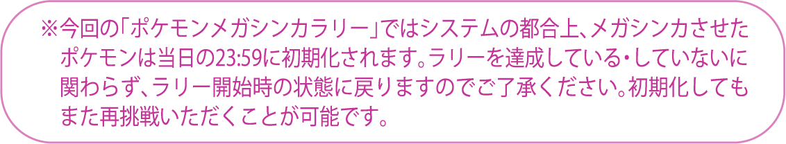 ※今回の「ポケモンメガシンカラリー」ではシステムの都合上、メガシンカさせたポケモンは当日の23:59に初期化されます。ラリーを達成している・していないに関わらず、ラリー開始時の状態に戻りますのでご了承ください。初期化してもまた再挑戦いただくことが可能です。