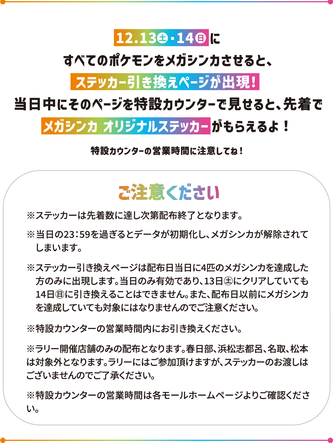 12.13(土)・14(日)すべてのポケモンをメガシンカさせると、ステッカー引き換えページが出現！当日中にそのページを特設カウンターで見せると、先着でメガシンカ オリジナルステッカーがもらえるよ！特設カウンターの営業時間に注意してね！　ご注意ください※ステッカーは先着数に達し次第配布終了となります。※当日の23：59を過ぎるとデータが初期化し、メガシンカが解除されて　しまいます。※ステッカー引き換えページは配布日当日に4匹のメガシンカを達成した　方のみに出現します。当日のみ有効であり、13日(土)にクリアしていても　14日(日)に引き換えることはできません。また、配布日以前にメガシンカ　を達成していても対象にはなりませんのでご注意ください。※特設カウンターの営業時間内にお引き換えください。